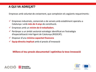 A QUI VA ADREÇAT?
Empreses amb voluntat de creixement, que compleixin els següents requeriments:
 Empreses industrials, comercials o de serveis amb establiment operatiu a
Catalunya i amb més de 4 anys de constitució.
 Empreses amb un mínim de 6 treballadors.
 Pertànyer a un àmbit sectorial estratègic identificat en l’estratègia
d’especialització intel·ligent de Catalunya (RIS3CAT).
 Disposar d’una mínima capacitat financera
 Equip directiu implicat amb el procés d’innovació
Millora el teu procés documental i optimitza la teva innovació
 