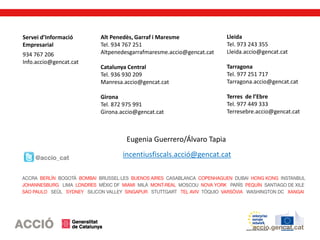 Servei d’Informació
Empresarial
934 767 206
Info.accio@gencat.cat
Alt Penedès, Garraf i Maresme
Tel. 934 767 251
Altpenedesgarrafmaresme.accio@gencat.cat
Catalunya Central
Tel. 936 930 209
Manresa.accio@gencat.cat
Girona
Tel. 872 975 991
Girona.accio@gencat.cat
Lleida
Tel. 973 243 355
Lleida.accio@gencat.cat
Tarragona
Tel. 977 251 717
Tarragona.accio@gencat.cat
Terres de l’Ebre
Tel. 977 449 333
Terresebre.accio@gencat.cat
incentiusfiscals.acció@gencat.cat
Eugenia Guerrero/Álvaro Tapia
 