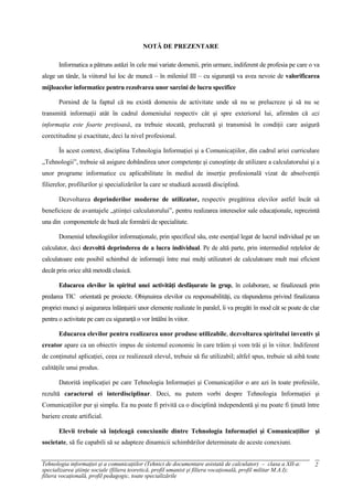 NOTĂ DE PREZENTARE

       Informatica a pătruns astăzi în cele mai variate domenii, prin urmare, indiferent de profesia pe care o va
alege un tânăr, la viitorul lui loc de muncă – în mileniul III – cu siguranţă va avea nevoie de valorificarea
mijloacelor informatice pentru rezolvarea unor sarcini de lucru specifice

       Pornind de la faptul că nu există domeniu de activitate unde să nu se prelucreze şi să nu se
transmită informaţii atât în cadrul domeniului respectiv cât şi spre exteriorul lui, afirmăm că azi
informaţia este foarte preţioasă, ea trebuie stocată, prelucrată şi transmisă în condiţii care asigură
corectitudine şi exactitate, deci la nivel profesional.

       În acest context, disciplina Tehnologia Informaţiei şi a Comunicaţiilor, din cadrul ariei curriculare
„Tehnologii”, trebuie să asigure dobândirea unor competenţe şi cunoştinţe de utilizare a calculatorului şi a
unor programe informatice cu aplicabilitate în mediul de inserţie profesională vizat de absolvenţii
filierelor, profilurilor şi specializărilor la care se studiază această disciplină.

       Dezvoltarea deprinderilor moderne de utilizator, respectiv pregătirea elevilor astfel încât să
beneficieze de avantajele „ştiinţei calculatorului”, pentru realizarea intereselor sale educaţionale, reprezintă
una din componentele de bază ale formării de specialitate.

       Domeniul tehnologiilor informaţionale, prin specificul său, este esenţial legat de lucrul individual pe un
calculator, deci dezvoltă deprinderea de a lucra individual. Pe de altă parte, prin intermediul reţelelor de
calculatoare este posibil schimbul de informaţii între mai mulţi utilizatori de calculatoare mult mai eficient
decât prin orice altă metodă clasică.

       Educarea elevilor în spiritul unei activităţi desfăşurate în grup, în colaborare, se finalizează prin
predarea TIC orientată pe proiecte. Obişnuirea elevilor cu responsabilităţi, cu răspunderea privind finalizarea
propriei munci şi asigurarea înlănţuirii unor elemente realizate în paralel, îi va pregăti în mod cât se poate de clar
pentru o activitate pe care cu siguranţă o vor întâlni în viitor.

       Educarea elevilor pentru realizarea unor produse utilizabile, dezvoltarea spiritului inventiv şi
creator apare ca un obiectiv impus de sistemul economic în care trăim şi vom trăi şi în viitor. Indiferent
de conţinutul aplicaţiei, ceea ce realizează elevul, trebuie să fie utilizabil; altfel spus, trebuie să aibă toate
calităţile unui produs.

       Datorită implicaţiei pe care Tehnologia Informaţiei şi Comunicaţiilor o are azi în toate profesiile,
rezultă caracterul ei interdisciplinar. Deci, nu putem vorbi despre Tehnologia Informaţiei şi
Comunicaţiilor pur şi simplu. Ea nu poate fi privită ca o disciplină independentă şi nu poate fi ţinută între
bariere create artificial.

       Elevii trebuie să înţeleagă conexiunile dintre Tehnologia Informaţiei şi Comunicaţiilor şi
societate, să fie capabili să se adapteze dinamicii schimbărilor determinate de aceste conexiuni.


Tehnologia informaţiei şi a comunicaţiilor (Tehnici de documentare asistată de calculator) – clasa a XII-a:         2
specializarea ştiinţe sociale (filiera teoretică, profil umanist şi filiera vocaţională, profil militar M.A.I);
filiera vocaţională, profil pedagogic, toate specializările
 