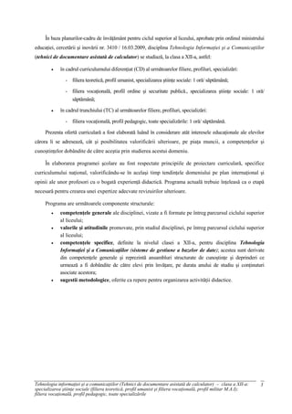 În baza planurilor-cadru de învăţământ pentru ciclul superior al liceului, aprobate prin ordinul ministrului
educaţiei, cercetării şi inovării nr. 3410 / 16.03.2009, disciplina Tehnologia Informaţiei şi a Comunicaţiilor
(tehnici de documentare asistată de calculator) se studiază, la clasa a XII-a, astfel:

             în cadrul curriculumului diferenţiat (CD) al următoarelor filiere, profiluri, specializări:

               - filiera teoretică, profil umanist, specializarea ştiinţe sociale: 1 oră/ săptămână;

               - filiera vocaţională, profil ordine şi securitate publică., specializarea ştiinţe sociale: 1 oră/
                 săptămână;

             în cadrul trunchiului (TC) al următoarelor filiere, profiluri, specializări:

               - filiera vocaţională, profil pedagogic, toate specializările: 1 oră/ săptămână.

     Prezenta ofertă curriculară a fost elaborată luând în considerare atât interesele educaţionale ale elevilor
cărora li se adresează, cât şi posibilitatea valorificării ulterioare, pe piaţa muncii, a competenţelor şi
cunoştinţelor dobândite de către aceştia prin studierea acestui domeniu.

     În elaborarea programei şcolare au fost respectate principiile de proiectare curriculară, specifice
curriculumului naţional, valorificându-se în acelaşi timp tendinţele domeniului pe plan internaţional şi
opinii ale unor profesori cu o bogată experienţă didactică. Programa actuală trebuie înţeleasă ca o etapă
necesară pentru crearea unei expertize adecvate revizuirilor ulterioare.

     Programa are următoarele componente structurale:
             competenţele generale ale disciplinei, vizate a fi formate pe întreg parcursul ciclului superior
             al liceului;
             valorile şi atitudinile promovate, prin studiul disciplinei, pe întreg parcursul ciclului superior
             al liceului;
             competenţele specifice, definite la nivelul clasei a XII-a, pentru disciplina Tehnologia
             Informaţiei şi a Comunicaţiilor (sisteme de gestiune a bazelor de date); acestea sunt derivate
             din competenţele generale şi reprezintă ansambluri structurate de cunoştinţe şi deprinderi ce
             urmează a fi dobândite de către elevi prin învăţare, pe durata anului de studiu şi conţinuturi
             asociate acestora;
             sugestii metodologice, oferite ca repere pentru organizarea activităţii didactice.




Tehnologia informaţiei şi a comunicaţiilor (Tehnici de documentare asistată de calculator) – clasa a XII-a:       3
specializarea ştiinţe sociale (filiera teoretică, profil umanist şi filiera vocaţională, profil militar M.A.I);
filiera vocaţională, profil pedagogic, toate specializările
 