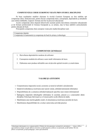 COMPETENŢELE CHEIE EUROPENE VIZATE PRIN STUDIUL DISCIPLINEI

       Pe baza rezultatelor studiilor efectuate la nivelul Comisiei Europene au fost stabilite opt
competenţe cheie, fiind precizate, pentru fiecare competenţă cheie, cunoştinţele, deprinderile şi atitudinile
care trebuie dobândite, respectiv formate elevilor în procesul educaţional.
       Aceste competenţe cheie răspund obiectivelor asumate pentru dezvoltarea sistemelor educaţionale
şi de formare profesională în Uniunea Europeană şi, ca urmare, stau la baza stabilirii curriculumului
pentru educaţia de bază.
       Principalele competenţe cheie europene vizate prin studiul disciplinei sunt:

    Competenţe digitale
    Competenţe în matematică şi competenţe de bază în ştiinţe şi tehnologie




                                       COMPETENŢE GENERALE

         1. Dezvoltarea deprinderilor moderne de utilizator

         2. Cunoaşterea modului de utilizare a unor medii informatice de lucru

         3. Elaborarea unor produse utilizabile care să dezvolte spiritul inventiv şi creativitatea




                                          VALORI ŞI ATITUDINI


        Conştientizarea impactului social, economic şi moral al utilizării calculatorului
        Iniţiativă în abordarea şi rezolvarea unor sarcini variate, utilizând instrumente informatice
        Disponibilitatea de a comunica utilizând mijloacele specifice unui sistem informaţional
        Înţelegerea impactului tehnologiilor informatice în societate, precum şi a conexiunilor dintre
         disciplina Tehnologia Informaţiei şi a Comunicaţiilor şi alte obiecte de studiu.
        Manifestarea unui mod de gândire creativ, în structurarea şi rezolvarea sarcinilor de lucru
        Manifestarea disponibilităţii de a evalua/ autoevalua activităţi practice




Tehnologia informaţiei şi a comunicaţiilor (Tehnici de documentare asistată de calculator) – clasa a XII-a:       4
specializarea ştiinţe sociale (filiera teoretică, profil umanist şi filiera vocaţională, profil militar M.A.I);
filiera vocaţională, profil pedagogic, toate specializările
 