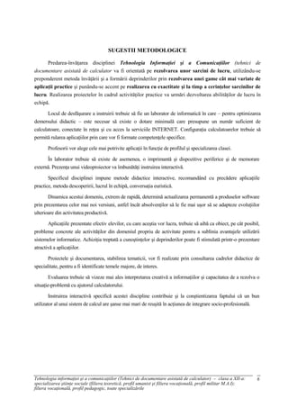 SUGESTII METODOLOGICE

      Predarea-învăţarea disciplinei Tehnologia Informaţiei şi a Comunicaţiilor (tehnici de
documentare asistată de calculator va fi orientată pe rezolvarea unor sarcini de lucru, utilizându-se
preponderent metoda învăţării şi a formării deprinderilor prin rezolvarea unei game cât mai variate de
aplicaţii practice şi punându-se accent pe realizarea cu exactitate şi la timp a cerinţelor sarcinilor de
lucru. Realizarea proiectelor în cadrul activităţilor practice va urmări dezvoltarea abilităţilor de lucru în
echipă.

       Locul de desfăşurare a instruirii trebuie să fie un laborator de informatică în care – pentru optimizarea
demersului didactic – este necesar să existe o dotare minimală care presupune un număr suficient de
calculatoare, conectate în reţea şi cu acces la serviciile INTERNET. Configuraţia calculatoarelor trebuie să
permită rularea aplicaţiilor prin care vor fi formate competenţele specifice.

       Profesorii vor alege cele mai potrivite aplicaţii în funcţie de profilul şi specializarea clasei.

      În laborator trebuie să existe de asemenea, o imprimantă şi dispozitive periferice şi de memorare
externă. Prezenţa unui videoproiector va îmbunătăţi instruirea interactivă.

       Specificul disciplinei impune metode didactice interactive, recomandând cu precădere aplicaţiile
practice, metoda descoperirii, lucrul în echipă, conversaţia euristică.

       Dinamica acestui domeniu, extrem de rapidă, determină actualizarea permanentă a produselor software
prin prezentarea celor mai noi versiuni, astfel încât absolvenţilor să le fie mai uşor să se adapteze evoluţiilor
ulterioare din activitatea productivă.

       Aplicaţiile prezentate efectiv elevilor, cu care aceştia vor lucra, trebuie să aibă ca obiect, pe cât posibil,
probleme concrete ale activităţilor din domeniul propriu de activitate pentru a sublinia avantajele utilizării
sistemelor informatice. Achiziţia treptată a cunoştinţelor şi deprinderilor poate fi stimulată printr-o prezentare
atractivă a aplicaţiilor.

       Proiectele şi documentarea, stabilirea tematicii, vor fi realizate prin consultarea cadrelor didactice de
specialitate, pentru a fi identificate temele majore, de interes.

        Evaluarea trebuie să vizeze mai ales interpretarea creativă a informaţiilor şi capacitatea de a rezolva o
situaţie-problemă cu ajutorul calculatorului.

        Instruirea interactivă specifică acestei discipline contribuie şi la conştientizarea faptului că un bun
utilizator al unui sistem de calcul are şanse mai mari de reuşită în acţiunea de integrare socio-profesională.




Tehnologia informaţiei şi a comunicaţiilor (Tehnici de documentare asistată de calculator) – clasa a XII-a:        6
specializarea ştiinţe sociale (filiera teoretică, profil umanist şi filiera vocaţională, profil militar M.A.I);
filiera vocaţională, profil pedagogic, toate specializările
 