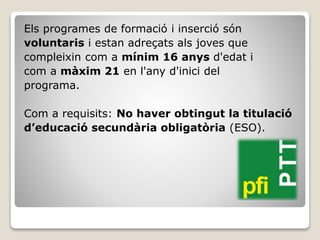 Els programes de formació i inserció són
voluntaris i estan adreçats als joves que
compleixin com a mínim 16 anys d'edat i
com a màxim 21 en l'any d'inici del
programa.
Com a requisits: No haver obtingut la titulació
d’educació secundària obligatòria (ESO).
 