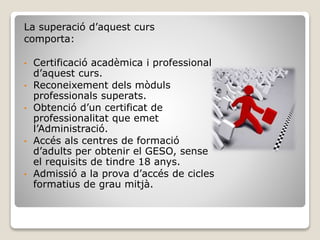 La superació d’aquest curs
comporta:
• Certificació acadèmica i professional
d’aquest curs.
• Reconeixement dels mòduls
professionals superats.
• Obtenció d’un certificat de
professionalitat que emet
l’Administració.
• Accés als centres de formació
d’adults per obtenir el GESO, sense
el requisits de tindre 18 anys.
• Admissió a la prova d’accés de cicles
formatius de grau mitjà.
 