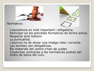 Normativa:
• L’assistència es molt important i obligatòria.
• Participar en les activitats formatives de forma activa.
• Respecte amb tothom.
• La puntualitat.
• L’alumne ha de donar una imatge neta i correcta.
• Les sortides son obligatòries.
• Els materials del centre s’han de cuidar.
• Conductes contraries a les normatives podran ser
motiu de baixa del curs.
 
