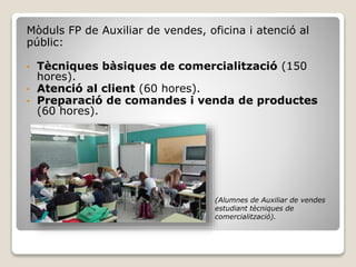 Mòduls FP de Auxiliar de vendes, oficina i atenció al
públic:
• Tècniques bàsiques de comercialització (150
hores).
• Atenció al client (60 hores).
• Preparació de comandes i venda de productes
(60 hores).
(Alumnes de Auxiliar de vendes
estudiant tècniques de
comercialització).
 