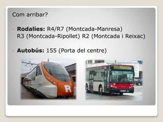 Com arribar?
• Rodalies: R4/R7 (Montcada-Manresa)
R3 (Montcada-Ripollet) R2 (Montcada i Reixac)
• Autobús: 155 (Porta del centre)
 