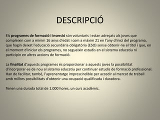 DESCRIPCIÓ
Els programes de formació i inserció són voluntaris i estan adreçats als joves que
compleixin com a mínim 16 anys d'edat i com a màxim 21 en l'any d'inici del programa,
que hagin deixat l'educació secundària obligatòria (ESO) sense obtenir-ne el títol i que, en
el moment d'iniciar els programes, no segueixin estudis en el sistema educatiu ni
participin en altres accions de formació.
La finalitat d'aquests programes és proporcionar a aquests joves la possibilitat
d'incorporar-se de nou al sistema educatiu per continuar estudis de formació professional.
Han de facilitar, també, l'aprenentatge imprescindible per accedir al mercat de treball
amb millors possibilitats d'obtenir una ocupació qualificada i duradora.
Tenen una durada total de 1.000 hores, un curs acadèmic.
 