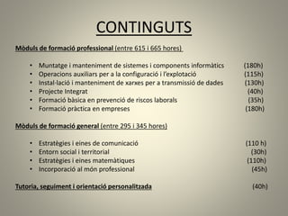 CONTINGUTS
Mòduls de formació professional (entre 615 i 665 hores)
• Muntatge i manteniment de sistemes i components informàtics (180h)
• Operacions auxiliars per a la configuració i l’explotació (115h)
• Instal·lació i manteniment de xarxes per a transmissió de dades (130h)
• Projecte Integrat (40h)
• Formació bàsica en prevenció de riscos laborals (35h)
• Formació pràctica en empreses (180h)
Mòduls de formació general (entre 295 i 345 hores)
• Estratègies i eines de comunicació (110 h)
• Entorn social i territorial (30h)
• Estratègies i eines matemàtiques (110h)
• Incorporació al món professional (45h)
Tutoria, seguiment i orientació personalitzada (40h)
 