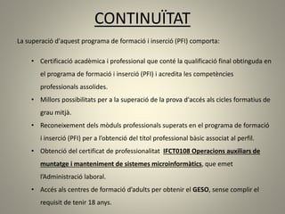 CONTINUÏTAT
La superació d'aquest programa de formació i inserció (PFI) comporta:
• Certificació acadèmica i professional que conté la qualificació final obtinguda en
el programa de formació i inserció (PFI) i acredita les competències
professionals assolides.
• Millors possibilitats per a la superació de la prova d'accés als cicles formatius de
grau mitjà.
• Reconeixement dels mòduls professionals superats en el programa de formació
i inserció (PFI) per a l’obtenció del títol professional bàsic associat al perfil.
• Obtenció del certificat de professionalitat IFCT0108 Operacions auxiliars de
muntatge i manteniment de sistemes microinformàtics, que emet
l’Administració laboral.
• Accés als centres de formació d’adults per obtenir el GESO, sense complir el
requisit de tenir 18 anys.
 