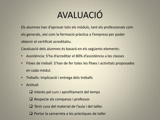 AVALUACIÓ
Els alumnes han d’aprovar tots els mòduls, tant els professionals com
els generals, així com la formació pràctica a l’empresa per poder
obtenir el certificat acreditatiu.
L’avaluació dels alumnes és basarà en els següents elements:
• Assistència: S’ha d’acreditar el 80% d’assistència a les classes
• Fitxes de treball: S’han de fer totes les fitxes i activitats proposades
en cada mòdul.
• Treballs: Implicació i entrega dels treballs
• Actitud:
 Interès pel curs i aprofitament del temps
 Respecte als companys i professor.
 Tenir cura del material de l’aula i del taller.
 Portar la samarreta a les pràctiques de taller
 