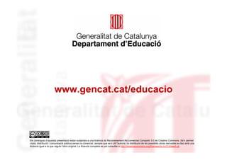 www.gencat.cat/educacio




Els continguts d’aquesta presentació estan subjectes a una llicència de Reconeixement-No comercial-Compartir 3.0 de Creative Commons. Se’n permet
còpia, distribució i comunicació pública sense ús comercial, sempre que se’n citi l’autoria i la distribució de les possibles obres derivades es faci amb una
llicència igual a la que regula l’obra original. La llicència completa es pot consultar a http://creativecommons.org/licenses/by-nc/3.0/deed.ca.
 