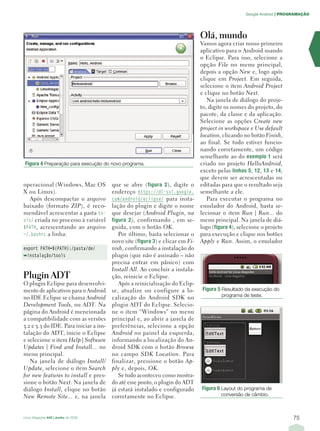 Google Android | PROGRAMAÇÃO




                                                                               Olá, mundo
                                                                               Vamos agora criar nosso primeiro
                                                                               aplicativo para o Android usando
                                                                               o Eclipse. Para isso, selecione a
                                                                               opção File no menu principal,
                                                                               depois a opção New e, logo após
                                                                               clique em Project . Em seguida,
                                                                               selecione o item Android Project
                                                                               e clique no botão Next.
                                                                                  Na janela de diálogo do proje-
                                                                               to, digite os nomes do projeto, do
                                                                               pacote, da classe e da aplicação.
                                                                               Selecione as opções Create new
                                                                               project in workspace e Use default
                                                                               location, clicando no botão Finish,
                                                                               ao final. Se tudo estiver funcio-
                                                                               nando corretamente, um código
                                                                               semelhante ao do exemplo 1 será
 Figura 4 Preparação para execução do novo programa.                           criado no projeto HelloAndroid,
                                                                               exceto pelas linhas 5, 12, 13 e 14,
                                                                               que devem ser acrescentadas ou
operacional (Windows, Mac OS            que se abre ( figura 2 ), digite o     editadas para que o resultado seja
X ou Linux).                            endereço https://dl-ssl.google.        semelhante a ele.
  Após descompactar o arquivo           com/android/eclipse/ para insta-          Para executar o programa no
baixado (formato ZIP ), é reco-         lação do plugin e digite o nome        emulador do Android, basta se-
mendável acrescentar a pasta to-        que desejar ( Android Plugin, na       lecionar o item Run | Run... do
ols/ criada no processo à variável      figura 2 ), confirmando , em se-       menu principal. Na janela de diá-
$PATH, acrescentando ao arquivo         guida, com o botão OK .                logo (figura 4), selecione o projeto
~/.bashrc a linha:                         Por último, basta selecionar o      para execução e clique nos botões
                                        novo site (figura 3) e clicar em Fi-   Apply e Run. Assim, o emulador
export PATH=${PATH}:/pasta/de/          nish, confirmando a instalação do
➥instalação/tools                       plugin (que não é assinado – não
                                        precisa entrar em pânico) com
                                        Install All . Ao concluir a instala-
Plugin ADT                              ção, reinicie o Eclipse.
O plugin Eclipse para desenvolvi-          Após a reinicialização do Eclip-
mento de aplicativos para o Android     se, atualize ou configure a lo-         Figura 5 Resultado da execução do
no IDE Eclipse se chama Android         calização do Android SDK no                     programa de teste.
Development Tools, ou ADT. Na           plugin ADT do Eclipse. Selecio-
página do Android é mencionada          ne o item “Windows” no menu
a compatibilidade com as versões        principal e, ao abrir a janela de
3.2 e 3.3 do IDE. Para iniciar a ins-   preferências, selecione a opção
talação do ADT, inicie o Eclipse        Android no painel da esquerda,
e selecione o item Help | Software      informando a localização do An-
Updates | Find and Install... no        droid SDK com o botão Browse
menu principal.                         no campo SDK Location . Para
   Na janela de diálogo Install/        finalizar, pressione o botão Ap-
Update , selecione o item Search        ply e, depois, OK .
for new features to install e pres-        Se tudo aconteceu como mostra-
sione o botão Next . Na janela de       do até esse ponto, o plugin do ADT
diálogo Install , clique no botão       já estará instalado e configurado      Figura 6 Layout do programa de
New Remote Site... e, na janela         corretamente no Eclipse.                        conversão de câmbio.



Linux Magazine #43 | Junho de 2008                                                                                    75
 