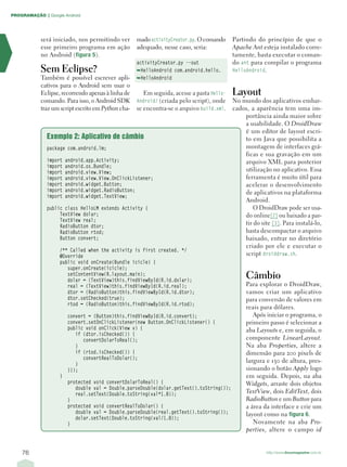PROGRAMAÇÃO | Google Android




            será iniciado, nos permitindo ver       mado activityCreator.py. O comando     Partindo do princípio de que o
            esse primeiro programa em ação          adequado, nesse caso, seria:           Apache Ant esteja instalado corre-
            no Android (figura 5).                                                         tamente, basta executar o coman-
                                                    activityCreator.py --out               do ant para compilar o programa
            Sem Eclipse?                            ➥HelloAndroid com.android.hello.       HelloAndroid.
            Também é possível escrever apli-        ➥HelloAndroid
            cativos para o Android sem usar o
            Eclipse, recorrendo apenas à linha de      Em seguida, acesse a pasta Hello-   Layout
            comando. Para isso, o Android SDK       Android/ (criada pelo script), onde    No mundo dos aplicativos embar-
            traz um script escrito em Python cha-   se encontra-se o arquivo build.xml.    cados, a aparência tem uma im-
                                                                                               portância ainda maior sobre
                                                                                               a usabilidade. O DroidDraw
                                                                                               é um editor de layout escri-
              Exemplo 2: Aplicativo de câmbio                                                  to em Java que possibilita a
              package com.android.lm;                                                          montagem de interfaces grá-
                                                                                               ficas e sua gravação em um
              import   android.app.Activity;                                                   arquivo XML para posterior
              import   android.os.Bundle;
              import   android.view.View;                                                      utilização no aplicativo. Essa
              import   android.view.View.OnClickListener;                                      ferramenta é muito útil para
              import   android.widget.Button;                                                  acelerar o desenvolvimento
              import   android.widget.RadioButton;                                             de aplicativos na plataforma
              import   android.widget.TextView;
                                                                                               Android.
              public class HelloLM extends Activity {                                              O DroidDraw pode ser usa-
                   TextView dolar;                                                             do online[2] ou baixado a par-
                   TextView real;
                   RadioButton dtor;
                                                                                               tir do site [3]. Para instalá-lo,
                   RadioButton rtod;                                                           basta descompactar o arquivo
                   Button convert;                                                             baixado, entrar no diretório
                                                                                               criado por ele e executar o
                   /** Called when the activity is first created. */
                   @Override                                                                   script droiddraw.sh.
                   public void onCreate(Bundle icicle) {
                      super.onCreate(icicle);
                      setContentView(R.layout.main);
                      dolar = (TextView)this.findViewById(R.id.dolar);
                                                                                                Câmbio
                      real = (TextView)this.findViewById(R.id.real);                            Para explorar o DroidDraw,
                      dtor = (RadioButton)this.findViewById(R.id.dtor);                         vamos criar um aplicativo
                      dtor.setChecked(true);                                                    para conversão de valores em
                      rtod = (RadioButton)this.findViewById(R.id.rtod);
                                                                                                reais para dólares.
                        convert = (Button)this.findViewById(R.id.convert);                         Após iniciar o programa, o
                        convert.setOnClickListener(new Button.OnClickListener() {               primeiro passo é selecionar a
                        public void onClick(View v) {                                           aba Layouts e, em seguida, o
                           if (dtor.isChecked()) {
                              convertDolarToReal();                                             componente LinearLayout.
                           }                                                                    Na aba Properties, altere a
                           if (rtod.isChecked()) {                                              dimensão para 200 pixels de
                              convertRealToDolar();
                                                                                                largura e 130 de altura, pres-
                           }
                        }});                                                                    sionando o botão Apply logo
                   }                                                                            em seguida. Depois, na aba
                        protected void convertDolarToReal() {                                   Widgets, arraste dois objetos
                           double val = Double.parseDouble(dolar.getText().toString());
                           real.setText(Double.toString(val*1.8));                              TextView, dois EditText, dois
                        }                                                                       RadioButton e um Button para
                        protected void convertRealToDolar() {                                   a área da interface e crie um
                           double val = Double.parseDouble(real.getText().toString());          layout como na figura 6.
                           dolar.setText(Double.toString(val/1.8));
                        }                                                                          Novamente na aba Pro-
                                                                                                perties, altere o campo id


    76                                                                                                   http://www.linuxmagazine.com.br
 