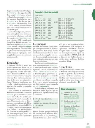 Google Android | PROGRAMAÇÃO




do primeiro objeto EditText para
@+id/dolar” , o do segundo Edit-        Exemplo 3: Shell do Android
Text para @+id/real , o do primei-      $ adb shell
ro RadioButton para @+id/dor , o        # ls -l
do segundo RadioButton para             drw-rw-rw- root      root       2008-04-14 06:29 cache
                                        drwxr-xr-x root      root       2008-04-14 06:29 d
@+id/rtod e o do Button para
                                        -rwxr-xr-x root      root 91952 1970-01-01 00:00 init
@+id/convert . Depois disso, bas-       drwxr-xr-x root      root       1970-01-01 00:00 etc
ta clicar sobre o botão Generate        drwxr-xr-x root      root       1970-01-01 00:00 var
para criar o arquivo do layout na       drwxrwx--x system system        2007-11-11 20:59 data
                                        drwxr-xr-x root      root       2008-02-29 01:19 system
janela Output.                          drwxr-xr-x root      root       1970-01-01 00:00 sys
   Com o layout gerado, crie uma        drwxrwxrwt root      root       2008-04-14 06:49 tmp
nova aplicação (com o Eclipse ou        dr-xr-xr-x root      root       1970-01-01 00:00 proc
pelo script) e substitua o conteúdo     drwxr-xr-x root      root       1970-01-01 00:00 sbin
                                        drwx–– root     root        1970-01-01 00:00 root
do arquivo res/layout/main.xml          drwxr-xr-x root      root       2008-04-14 06:29 dev
pela estrutura XML gerada pelo
DroidDraw. Depois, na pasta src,
localize o arquivo nome-da-classe.    Depuração                               CD que já traz o SDK instalado,
java e insira o código do exemplo     O ADB, ou Android Debug Brid-           assim como o IDE Eclipse e o
2 no arquivo fonte. Para visualizar   ge, é um gerenciador de depura-         aplicativo DroidDraw. A distri-
o aplicativo em funcionamento,        ção poderoso. Este artigo ficaria       buição oferece ainda a opção
basta executar o programa com         muito extenso caso fossem men-          de instalação no disco rígido ou
a opção Run, como mencionado          cionadas todas as opções e recur-       em um pendrive. O VD_Android
anteriormente.                        sos disponíveis na ferramenta; por      é baseado no Debian Lenny e
                                      isso, serão abordadas apenas suas       utiliza como ambiente desktop
                                      funções principais.                     padrão o Xfce4.
Emulador                                 Para listar os emuladores disponí-
O Android SDK traz ainda um           veis, usa-se o comando adb devices.
prático emulador. Com ele, o          A instalação de aplicativos também      Conclusão
desenvolvedor tem à disposição        é possível e usa-se o comando adb       Para quem deseja ter contato com
um aparelho celular emulado,          install /caminho/do/aplicativo.apk.     o Android, este artigo é um bom
capaz de executar todos os apli-      A desinstalação é igualmente fá-        ponto de partida. A plataforma
cativos desenvolvidos para a pla-     cil, pois requer apenas o comando       Android é poderosa e, como se vê,
taforma. Isso é ótimo para rea-       adb shell rm data/app/aplicativo.       fácil de usar. Esperamos que ele
lizar testes sem um dispositivo       apk. Como esse último comando           ajude a iniciar uma longa cami-
físico. Todas as funções de um        leva a crer, é possível acessar uma     nhada de aprendizado. ■
celular estão disponíveis, exceto     shell do Android com o comando
aquelas relacionadas a chamadas       adb shell ( exemplo 3 ).
telefônicas.                             O Android tem, embutido, um
                                                                                Mais informações
   Para executar o emulador do        banco de dados SQLite, que se
Android, basta executar o comando     pode acessar, a partir da shell, com      [1] Download da SDK do
emulator, que se encontra na pasta    o comando:                                    Android: http://code.
tools/ do SDK. Por padrão, ele                                                      google.com/intl/pt-BR/
                                                                                    android/download.html
traz quatro “temas”, chamados de      # sqlite3 /data/data/com.
skins. O que muda entre os skins é    ➥example.                                 [2] DroidDraw online: http://
apenas a resolução da tela. Há as      google.rss.rssexample/databases/             www.droiddraw.org/
opções QVGA (320x240) e HVGA          ➥ rssitems.db
                                                                                [3] Download do DroidDraw:
(480x320), nas orientações paisa-     Ao vivo                                       http://droiddraw.
gem (sufixo L) e retrato (sufixo                                                    googlecode.com/files/
P). Para usar a resolução HVGA        Quem desejar poupar esforços                  droiddraw-r1b8.tgz
em formato paisagem, basta ini-       de instalação do Android SDK              [4] VD_Android: http://
ciar o emulador com o parâmetro       pode recorrer ao VD_Android [4],              tinyurl.com/6z2c3v
-skin HVGA-L.                         uma distribuição Linux em Live


Linux Magazine #43 | Junho de 2008                                                                                   77
 