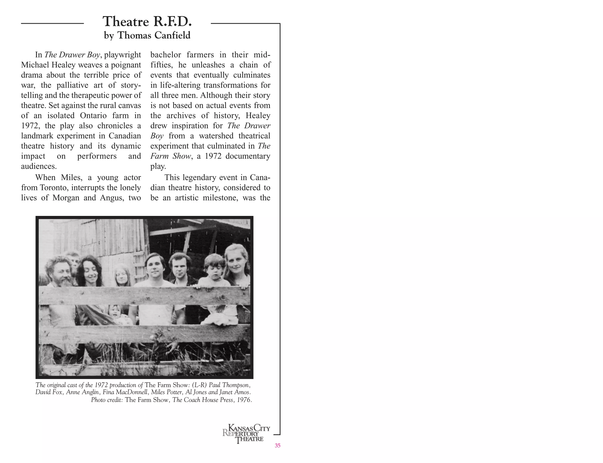 Theatre R.F.D.
by Thomas Canfield
In The Drawer Boy, playwright bachelor farmers in their mid-
Michael Healey weaves a poignant fifties, he unleashes a chain of
drama about the terrible price of events that eventually culminates
war, the palliative art of story- in life-altering transformations for
telling and the therapeutic power of all three men. Although their story
theatre. Set against the rural canvas is not based on actual events from
of an isolated Ontario farm in the archives of history, Healey
1972, the play also chronicles a drew inspiration for The Drawer
landmark experiment in Canadian Boy from a watershed theatrical
theatre history and its dynamic experiment that culminated in The
impact on performers and Farm Show, a 1972 documentary
audiences. play.
When Miles, a young actor This legendary event in Cana-
from Toronto, interrupts the lonely dian theatre history, considered to
lives of Morgan and Angus, two be an artistic milestone, was the
The original cast of the 1972 production of The Farm Show: (L-R) Paul Thompson,
David Fox, Anne Anglin, Fina MacDonnell, Miles Potter, Al Jones and Janet Amos.
Photo credit: The Farm Show, The Coach House Press, 1976.
35