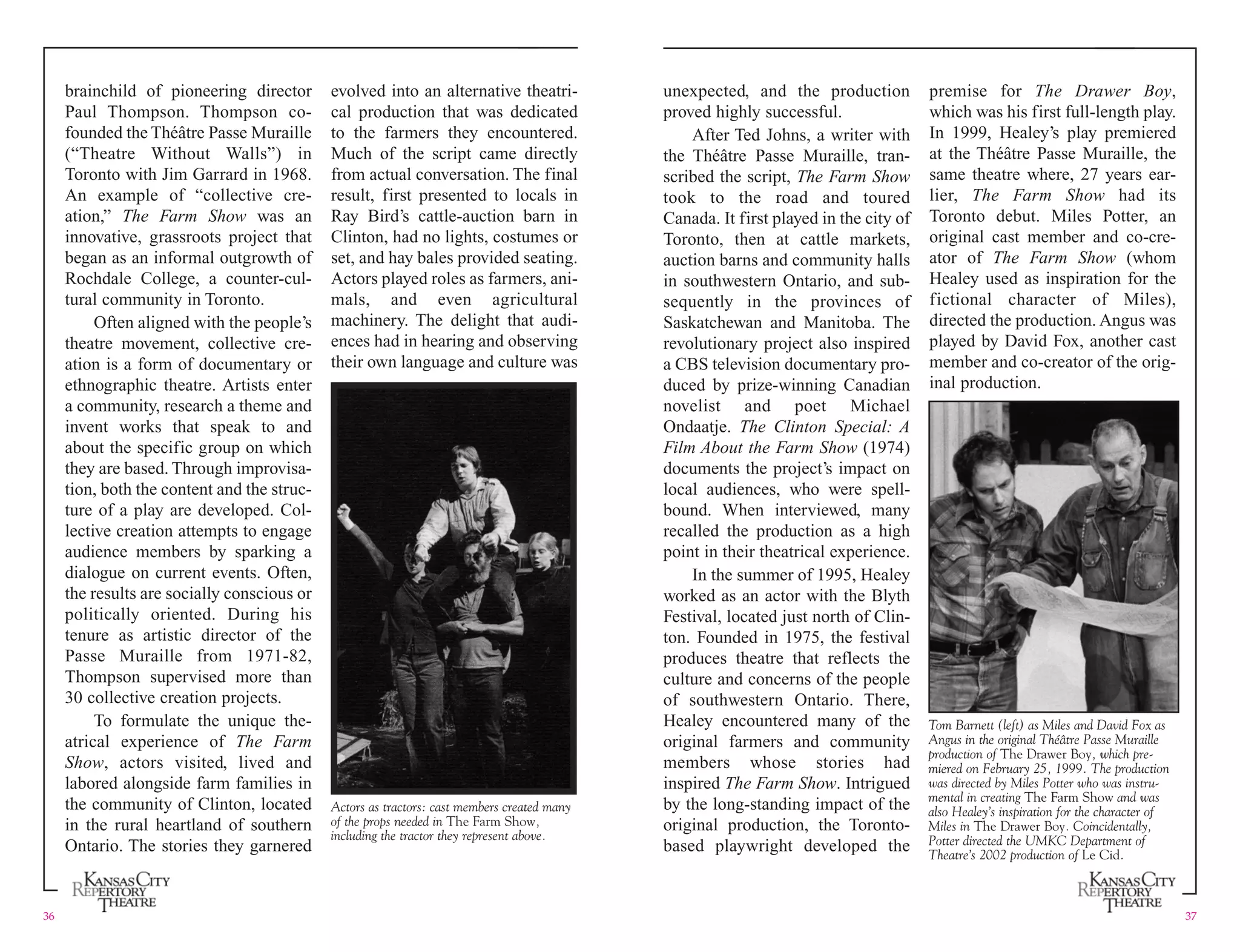 brainchild of pioneering director evolved into an alternative theatri- unexpected, and the production premise for The Drawer Boy,
Paul Thompson. Thompson co- cal production that was dedicated proved highly successful. which was his first full-length play.
founded the Théâtre Passe Muraille to the farmers they encountered. After Ted Johns, a writer with In 1999, Healey’s play premiered
(“Theatre Without Walls”) in Much of the script came directly the Théâtre Passe Muraille, tran- at the Théâtre Passe Muraille, the
Toronto with Jim Garrard in 1968. from actual conversation. The final scribed the script, The Farm Show same theatre where, 27 years ear-
An example of “collective cre- result, first presented to locals in took to the road and toured lier, The Farm Show had its
ation,” The Farm Show was an Ray Bird’s cattle-auction barn in Canada. It first played in the city of Toronto debut. Miles Potter, an
innovative, grassroots project that Clinton, had no lights, costumes or Toronto, then at cattle markets, original cast member and co-cre-
began as an informal outgrowth of set, and hay bales provided seating. auction barns and community halls ator of The Farm Show (whom
Rochdale College, a counter-cul- Actors played roles as farmers, ani- in southwestern Ontario, and sub- Healey used as inspiration for the
tural community in Toronto. mals, and even agricultural sequently in the provinces of fictional character of Miles),
Often aligned with the people’s machinery. The delight that audi- Saskatchewan and Manitoba. The directed the production. Angus was
theatre movement, collective cre- ences had in hearing and observing revolutionary project also inspired played by David Fox, another cast
ation is a form of documentary or their own language and culture was a CBS television documentary pro- member and co-creator of the orig-
ethnographic theatre. Artists enter duced by prize-winning Canadian inal production.
a community, research a theme and novelist and poet Michael
invent works that speak to and Ondaatje. The Clinton Special: A
about the specific group on which Film About the Farm Show (1974)
they are based. Through improvisa- documents the project’s impact on
tion, both the content and the struc- local audiences, who were spell-
ture of a play are developed. Col- bound. When interviewed, many
lective creation attempts to engage recalled the production as a high
audience members by sparking a point in their theatrical experience.
dialogue on current events. Often, In the summer of 1995, Healey
the results are socially conscious or worked as an actor with the Blyth
politically oriented. During his Festival, located just north of Clin-
tenure as artistic director of the ton. Founded in 1975, the festival
Passe Muraille from 1971-82, produces theatre that reflects the
Thompson supervised more than culture and concerns of the people
30 collective creation projects. of southwestern Ontario. There,
To formulate the unique the- Healey encountered many of the Tom Barnett (left) as Miles and David Fox as
atrical experience of The Farm original farmers and community Angus in the original Théâtre Passe Muraille
production of The Drawer Boy, which pre-
Show, actors visited, lived and members whose stories had miered on February 25, 1999. The production
labored alongside farm families in inspired The Farm Show. Intrigued was directed by Miles Potter who was instru-
mental in creating The Farm Show and was
the community of Clinton, located Actors as tractors: cast members created many by the long-standing impact of the also Healey’s inspiration for the character of
in the rural heartland of southern of the props needed in The Farm Show, original production, the Toronto- Miles in The Drawer Boy. Coincidentally,
including the tractor they represent above. Potter directed the UMKC Department of
Ontario. The stories they garnered based playwright developed the Theatre’s 2002 production of Le Cid.
36 37