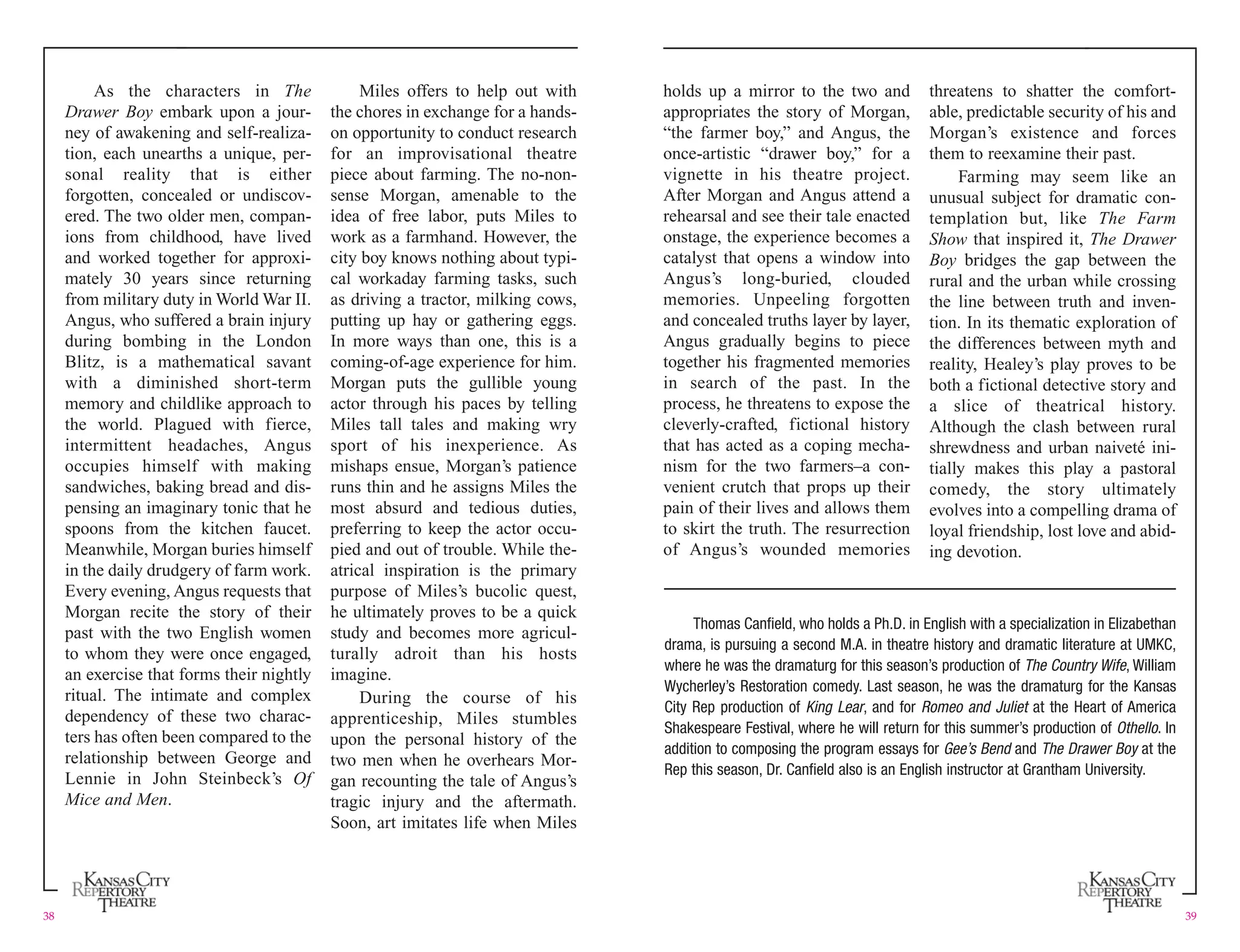 As the characters in The Miles offers to help out with holds up a mirror to the two and threatens to shatter the comfort-
Drawer Boy embark upon a jour- the chores in exchange for a hands- appropriates the story of Morgan, able, predictable security of his and
ney of awakening and self-realiza- on opportunity to conduct research “the farmer boy,” and Angus, the Morgan’s existence and forces
tion, each unearths a unique, per- for an improvisational theatre once-artistic “drawer boy,” for a them to reexamine their past.
sonal reality that is either piece about farming. The no-non- vignette in his theatre project. Farming may seem like an
forgotten, concealed or undiscov- sense Morgan, amenable to the After Morgan and Angus attend a unusual subject for dramatic con-
ered. The two older men, compan- idea of free labor, puts Miles to rehearsal and see their tale enacted templation but, like The Farm
ions from childhood, have lived work as a farmhand. However, the onstage, the experience becomes a Show that inspired it, The Drawer
and worked together for approxi- city boy knows nothing about typi- catalyst that opens a window into Boy bridges the gap between the
mately 30 years since returning cal workaday farming tasks, such Angus’s long-buried, clouded rural and the urban while crossing
from military duty in World War II. as driving a tractor, milking cows, memories. Unpeeling forgotten the line between truth and inven-
Angus, who suffered a brain injury putting up hay or gathering eggs. and concealed truths layer by layer, tion. In its thematic exploration of
during bombing in the London In more ways than one, this is a Angus gradually begins to piece the differences between myth and
Blitz, is a mathematical savant coming-of-age experience for him. together his fragmented memories reality, Healey’s play proves to be
with a diminished short-term Morgan puts the gullible young in search of the past. In the both a fictional detective story and
memory and childlike approach to actor through his paces by telling process, he threatens to expose the a slice of theatrical history.
the world. Plagued with fierce, Miles tall tales and making wry cleverly-crafted, fictional history Although the clash between rural
intermittent headaches, Angus sport of his inexperience. As that has acted as a coping mecha- shrewdness and urban naiveté ini-
occupies himself with making mishaps ensue, Morgan’s patience nism for the two farmers–a con- tially makes this play a pastoral
sandwiches, baking bread and dis- runs thin and he assigns Miles the venient crutch that props up their comedy, the story ultimately
pensing an imaginary tonic that he most absurd and tedious duties, pain of their lives and allows them evolves into a compelling drama of
spoons from the kitchen faucet. preferring to keep the actor occu- to skirt the truth. The resurrection loyal friendship, lost love and abid-
Meanwhile, Morgan buries himself pied and out of trouble. While the- of Angus’s wounded memories ing devotion.
in the daily drudgery of farm work. atrical inspiration is the primary
Every evening, Angus requests that purpose of Miles’s bucolic quest,
Morgan recite the story of their he ultimately proves to be a quick
Thomas Canfield, who holds a Ph.D. in English with a specialization in Elizabethan
past with the two English women study and becomes more agricul-
drama, is pursuing a second M.A. in theatre history and dramatic literature at UMKC,
to whom they were once engaged, turally adroit than his hosts
where he was the dramaturg for this season’s production of The Country Wife, William
an exercise that forms their nightly imagine.
Wycherley’s Restoration comedy. Last season, he was the dramaturg for the Kansas
ritual. The intimate and complex During the course of his
City Rep production of King Lear, and for Romeo and Juliet at the Heart of America
dependency of these two charac- apprenticeship, Miles stumbles
Shakespeare Festival, where he will return for this summer’s production of Othello. In
ters has often been compared to the upon the personal history of the
addition to composing the program essays for Gee’s Bend and The Drawer Boy at the
relationship between George and two men when he overhears Mor-
Rep this season, Dr. Canfield also is an English instructor at Grantham University.
Lennie in John Steinbeck’s Of gan recounting the tale of Angus’s
Mice and Men. tragic injury and the aftermath.
Soon, art imitates life when Miles
38 39