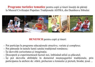 Programe turistice tematice pentru copii și tineri însoțiți de părinți
    la Muzeul Civilizației Populare Tradiționale ASTRA, din Dumbrava Sibiului




                           BENEFICII pentru copii și tineri:

-   Pot participa la programe educaţionale atractive, variate şi complexe;
-   Pot pătrunde în tainele lumii satului tradiţional românesc;
-   Își dezvoltă curiozitatea şi imaginaţia;
-   Descoperă şi experimentează lucruri noi, îmbinând utilul cu plăcutul;
-   Își pot dezvolta abilitățile în domeniul meșteșugurilor tradiționale, prin
    participarea la ateliere de: olărit, prelucrare a lemnului și pictură, brodat, țesut ...
 