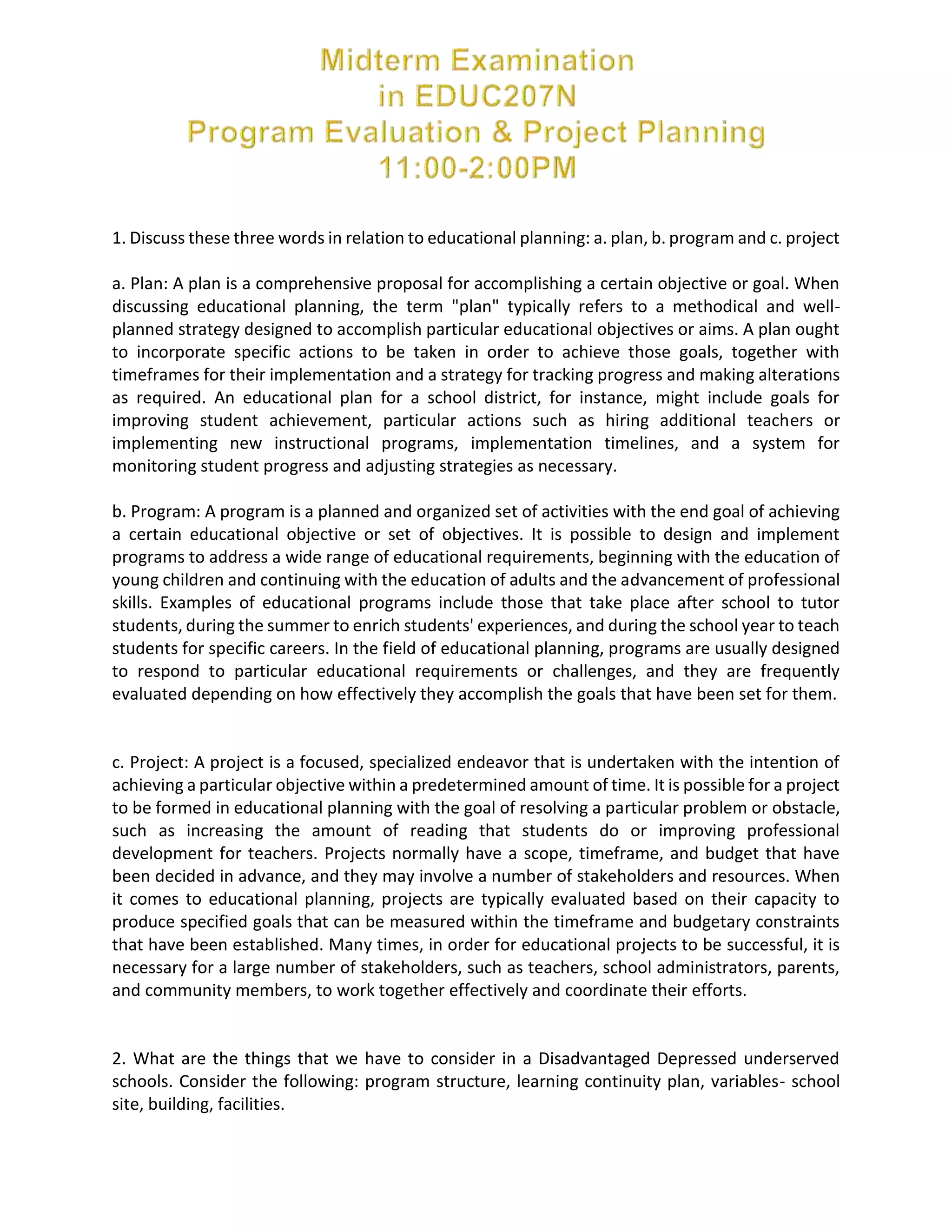 1. Discuss these three words in relation to educational planning: a. plan, b. program and c. project
a. Plan: A plan is a comprehensive proposal for accomplishing a certain objective or goal. When
discussing educational planning, the term "plan" typically refers to a methodical and well-
planned strategy designed to accomplish particular educational objectives or aims. A plan ought
to incorporate specific actions to be taken in order to achieve those goals, together with
timeframes for their implementation and a strategy for tracking progress and making alterations
as required. An educational plan for a school district, for instance, might include goals for
improving student achievement, particular actions such as hiring additional teachers or
implementing new instructional programs, implementation timelines, and a system for
monitoring student progress and adjusting strategies as necessary.
b. Program: A program is a planned and organized set of activities with the end goal of achieving
a certain educational objective or set of objectives. It is possible to design and implement
programs to address a wide range of educational requirements, beginning with the education of
young children and continuing with the education of adults and the advancement of professional
skills. Examples of educational programs include those that take place after school to tutor
students, during the summer to enrich students' experiences, and during the school year to teach
students for specific careers. In the field of educational planning, programs are usually designed
to respond to particular educational requirements or challenges, and they are frequently
evaluated depending on how effectively they accomplish the goals that have been set for them.
c. Project: A project is a focused, specialized endeavor that is undertaken with the intention of
achieving a particular objective within a predetermined amount of time. It is possible for a project
to be formed in educational planning with the goal of resolving a particular problem or obstacle,
such as increasing the amount of reading that students do or improving professional
development for teachers. Projects normally have a scope, timeframe, and budget that have
been decided in advance, and they may involve a number of stakeholders and resources. When
it comes to educational planning, projects are typically evaluated based on their capacity to
produce specified goals that can be measured within the timeframe and budgetary constraints
that have been established. Many times, in order for educational projects to be successful, it is
necessary for a large number of stakeholders, such as teachers, school administrators, parents,
and community members, to work together effectively and coordinate their efforts.
2. What are the things that we have to consider in a Disadvantaged Depressed underserved
schools. Consider the following: program structure, learning continuity plan, variables- school
site, building, facilities.
 