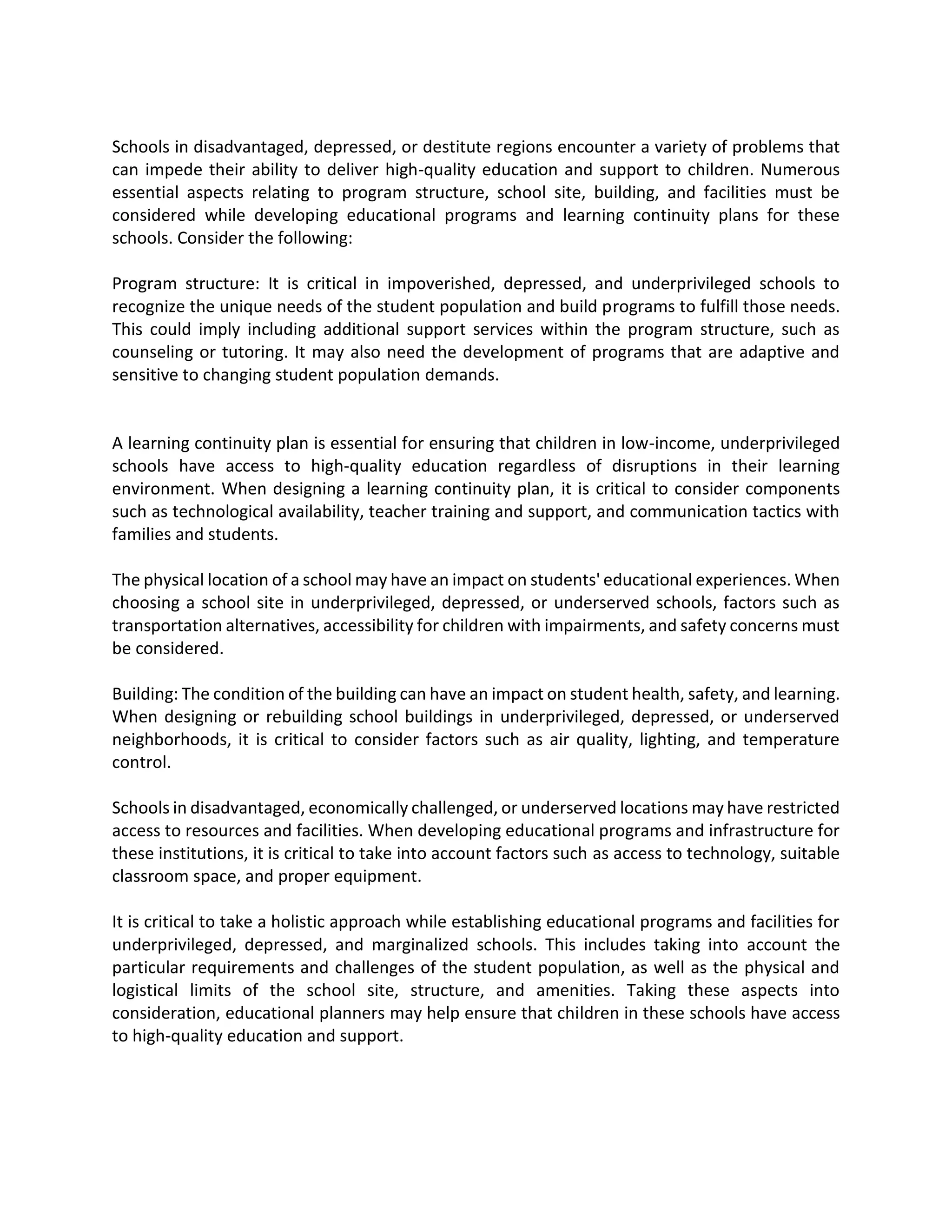 Schools in disadvantaged, depressed, or destitute regions encounter a variety of problems that
can impede their ability to deliver high-quality education and support to children. Numerous
essential aspects relating to program structure, school site, building, and facilities must be
considered while developing educational programs and learning continuity plans for these
schools. Consider the following:
Program structure: It is critical in impoverished, depressed, and underprivileged schools to
recognize the unique needs of the student population and build programs to fulfill those needs.
This could imply including additional support services within the program structure, such as
counseling or tutoring. It may also need the development of programs that are adaptive and
sensitive to changing student population demands.
A learning continuity plan is essential for ensuring that children in low-income, underprivileged
schools have access to high-quality education regardless of disruptions in their learning
environment. When designing a learning continuity plan, it is critical to consider components
such as technological availability, teacher training and support, and communication tactics with
families and students.
The physical location of a school may have an impact on students' educational experiences. When
choosing a school site in underprivileged, depressed, or underserved schools, factors such as
transportation alternatives, accessibility for children with impairments, and safety concerns must
be considered.
Building: The condition of the building can have an impact on student health, safety, and learning.
When designing or rebuilding school buildings in underprivileged, depressed, or underserved
neighborhoods, it is critical to consider factors such as air quality, lighting, and temperature
control.
Schools in disadvantaged, economically challenged, or underserved locations may have restricted
access to resources and facilities. When developing educational programs and infrastructure for
these institutions, it is critical to take into account factors such as access to technology, suitable
classroom space, and proper equipment.
It is critical to take a holistic approach while establishing educational programs and facilities for
underprivileged, depressed, and marginalized schools. This includes taking into account the
particular requirements and challenges of the student population, as well as the physical and
logistical limits of the school site, structure, and amenities. Taking these aspects into
consideration, educational planners may help ensure that children in these schools have access
to high-quality education and support.
 