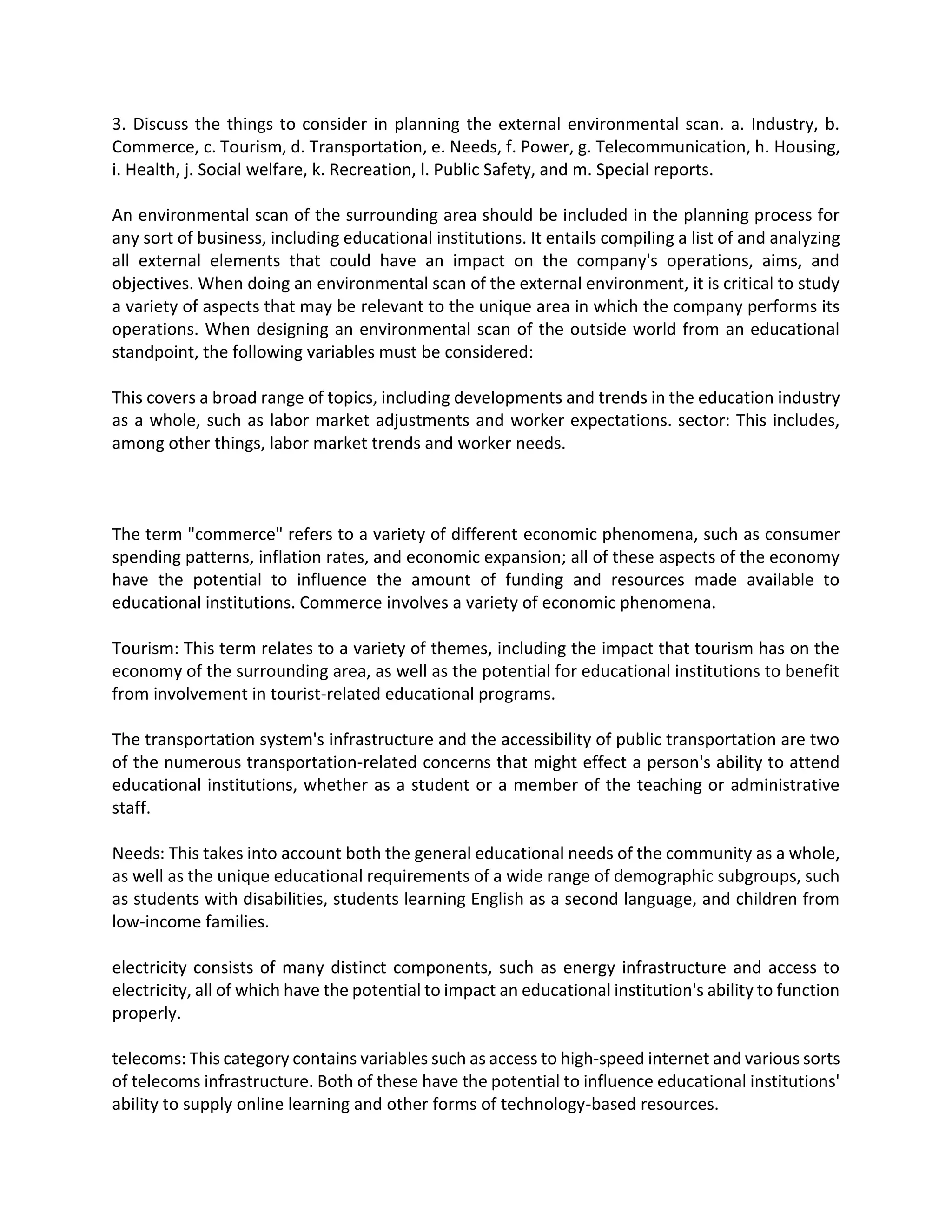 3. Discuss the things to consider in planning the external environmental scan. a. Industry, b.
Commerce, c. Tourism, d. Transportation, e. Needs, f. Power, g. Telecommunication, h. Housing,
i. Health, j. Social welfare, k. Recreation, l. Public Safety, and m. Special reports.
An environmental scan of the surrounding area should be included in the planning process for
any sort of business, including educational institutions. It entails compiling a list of and analyzing
all external elements that could have an impact on the company's operations, aims, and
objectives. When doing an environmental scan of the external environment, it is critical to study
a variety of aspects that may be relevant to the unique area in which the company performs its
operations. When designing an environmental scan of the outside world from an educational
standpoint, the following variables must be considered:
This covers a broad range of topics, including developments and trends in the education industry
as a whole, such as labor market adjustments and worker expectations. sector: This includes,
among other things, labor market trends and worker needs.
The term "commerce" refers to a variety of different economic phenomena, such as consumer
spending patterns, inflation rates, and economic expansion; all of these aspects of the economy
have the potential to influence the amount of funding and resources made available to
educational institutions. Commerce involves a variety of economic phenomena.
Tourism: This term relates to a variety of themes, including the impact that tourism has on the
economy of the surrounding area, as well as the potential for educational institutions to benefit
from involvement in tourist-related educational programs.
The transportation system's infrastructure and the accessibility of public transportation are two
of the numerous transportation-related concerns that might effect a person's ability to attend
educational institutions, whether as a student or a member of the teaching or administrative
staff.
Needs: This takes into account both the general educational needs of the community as a whole,
as well as the unique educational requirements of a wide range of demographic subgroups, such
as students with disabilities, students learning English as a second language, and children from
low-income families.
electricity consists of many distinct components, such as energy infrastructure and access to
electricity, all of which have the potential to impact an educational institution's ability to function
properly.
telecoms: This category contains variables such as access to high-speed internet and various sorts
of telecoms infrastructure. Both of these have the potential to influence educational institutions'
ability to supply online learning and other forms of technology-based resources.
 