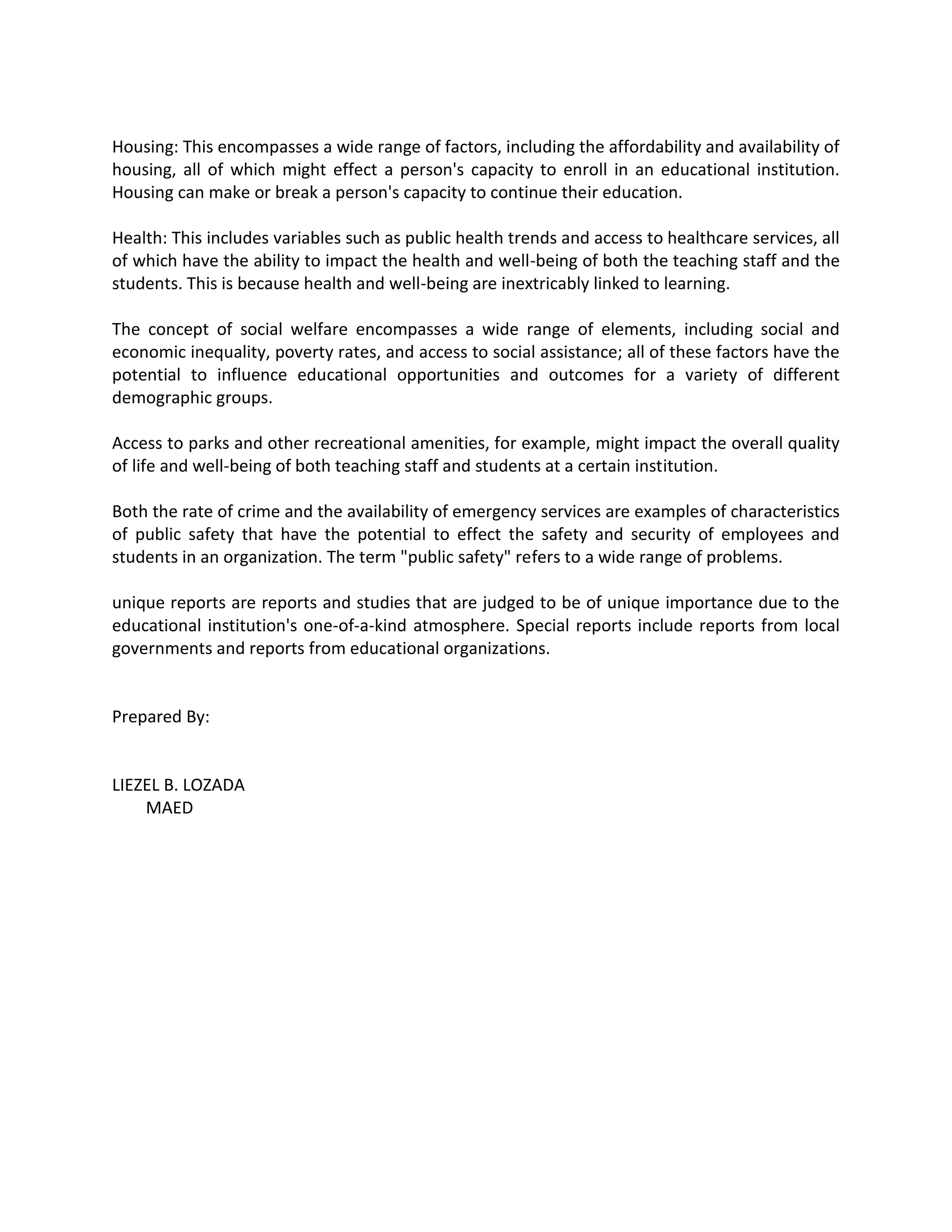 Housing: This encompasses a wide range of factors, including the affordability and availability of
housing, all of which might effect a person's capacity to enroll in an educational institution.
Housing can make or break a person's capacity to continue their education.
Health: This includes variables such as public health trends and access to healthcare services, all
of which have the ability to impact the health and well-being of both the teaching staff and the
students. This is because health and well-being are inextricably linked to learning.
The concept of social welfare encompasses a wide range of elements, including social and
economic inequality, poverty rates, and access to social assistance; all of these factors have the
potential to influence educational opportunities and outcomes for a variety of different
demographic groups.
Access to parks and other recreational amenities, for example, might impact the overall quality
of life and well-being of both teaching staff and students at a certain institution.
Both the rate of crime and the availability of emergency services are examples of characteristics
of public safety that have the potential to effect the safety and security of employees and
students in an organization. The term "public safety" refers to a wide range of problems.
unique reports are reports and studies that are judged to be of unique importance due to the
educational institution's one-of-a-kind atmosphere. Special reports include reports from local
governments and reports from educational organizations.
Prepared By:
LIEZEL B. LOZADA
MAED
 