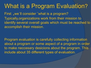 Whatis a ProgramEvaluation?First ,we´llconsider ¨whatis a program? Typically,organizationsworkfromtheirmissiontoidentifyseveraloverallgoalswhichmustbereachedtoaccomplishtheirmission.Programevaluationiscarefullycollectinginformationabout a programorsomeaspect of a program in ordertomakeneccesarydesicionsabouttheprogram. Thisincludeabout 35 differenttypes of evaluation. 