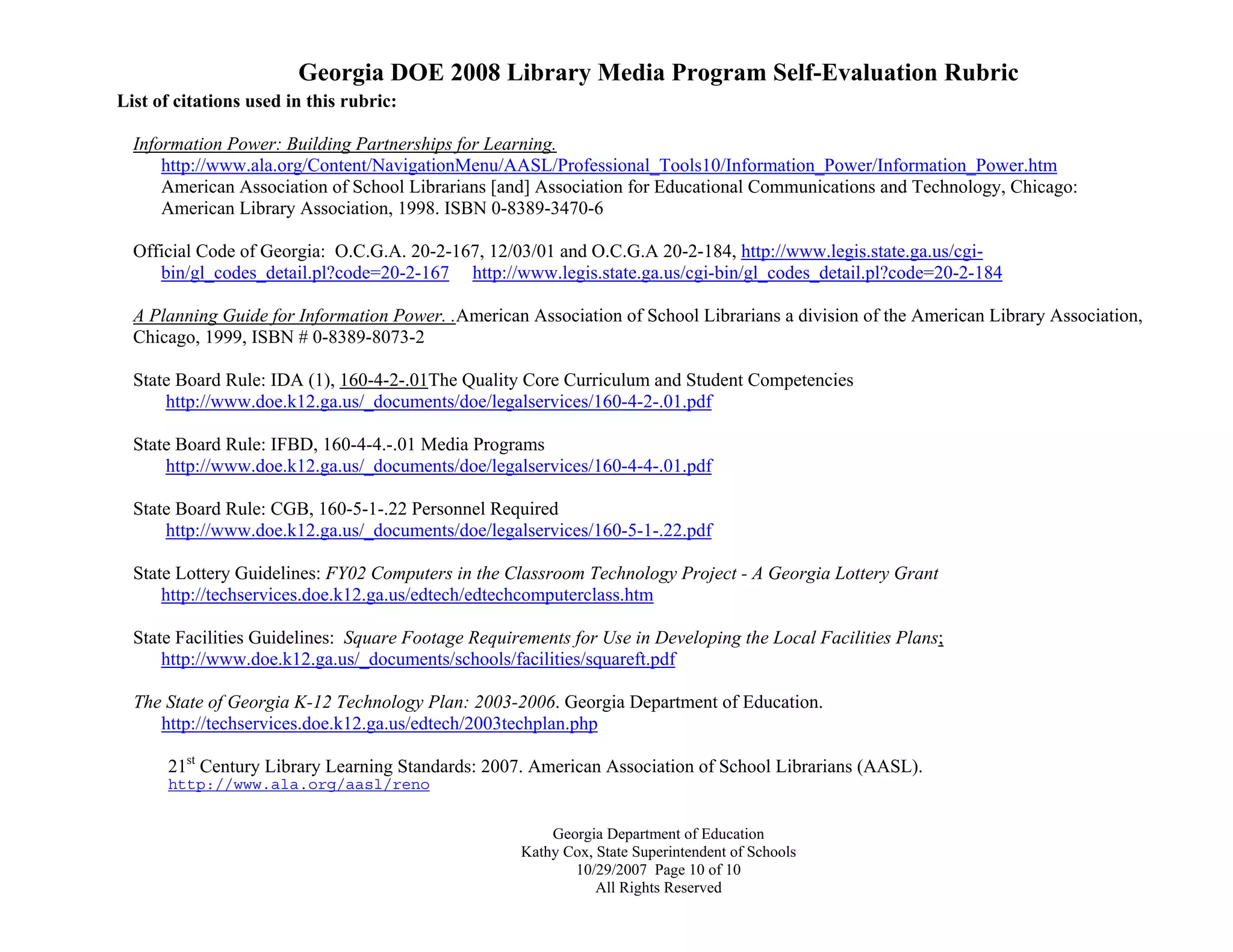 Georgia DOE 2008 Library Media Program Self-Evaluation Rubric
Georgia Department of Education
Kathy Cox, State Superintendent of Schools
10/29/2007 Page 10 of 10
All Rights Reserved
List of citations used in this rubric:
Information Power: Building Partnerships for Learning.
http://www.ala.org/Content/NavigationMenu/AASL/Professional_Tools10/Information_Power/Information_Power.htm
American Association of School Librarians [and] Association for Educational Communications and Technology, Chicago:
American Library Association, 1998. ISBN 0-8389-3470-6
Official Code of Georgia: O.C.G.A. 20-2-167, 12/03/01 and O.C.G.A 20-2-184, http://www.legis.state.ga.us/cgi-
bin/gl_codes_detail.pl?code=20-2-167 http://www.legis.state.ga.us/cgi-bin/gl_codes_detail.pl?code=20-2-184
A Planning Guide for Information Power. .American Association of School Librarians a division of the American Library Association,
Chicago, 1999, ISBN # 0-8389-8073-2
State Board Rule: IDA (1), 160-4-2-.01The Quality Core Curriculum and Student Competencies
http://www.doe.k12.ga.us/_documents/doe/legalservices/160-4-2-.01.pdf
State Board Rule: IFBD, 160-4-4.-.01 Media Programs
http://www.doe.k12.ga.us/_documents/doe/legalservices/160-4-4-.01.pdf
State Board Rule: CGB, 160-5-1-.22 Personnel Required
http://www.doe.k12.ga.us/_documents/doe/legalservices/160-5-1-.22.pdf
State Lottery Guidelines: FY02 Computers in the Classroom Technology Project - A Georgia Lottery Grant
http://techservices.doe.k12.ga.us/edtech/edtechcomputerclass.htm
State Facilities Guidelines: Square Footage Requirements for Use in Developing the Local Facilities Plans;
http://www.doe.k12.ga.us/_documents/schools/facilities/squareft.pdf
The State of Georgia K-12 Technology Plan: 2003-2006. Georgia Department of Education.
http://techservices.doe.k12.ga.us/edtech/2003techplan.php
21st
Century Library Learning Standards: 2007. American Association of School Librarians (AASL).
http://www.ala.org/aasl/reno
 