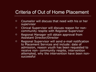 Criteria of Out of Home Placement Counselor will discuss that need with his or her supervisor  Clinical Supervisor will discuss reason for non-community respite with Regional Supervisor  Regional Manager will obtain approval from Assistant Director/Director  Regional Supervisor will send e-mail notification to Placement Services and include: date of admission, reason youth has been requested to receive non- community respite, intervention attempted, why the intervention have been non-successful  