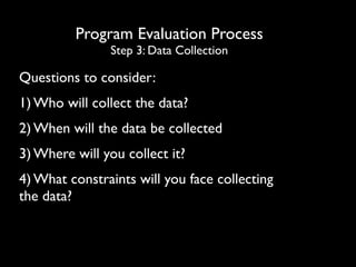 Program Evaluation Process
Step 3: Data Collection
Questions to consider:
1) Who will collect the data?
2) When will the data be collected
3) Where will you collect it?
4) What constraints will you face collecting
the data?