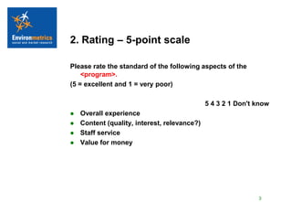 2. Rating – 5-point scale

Please rate the standard of the following aspects of the
    <program>.
(5 = excellent and 1 = very poor)

                                              5 4 3 2 1 Don't know
   Overall experience
   Content (quality, interest, relevance?)
   Staff service
   Value for money




                                                              3
 