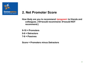 2. Net Promoter Score
How likely are you to recommend <program> to friends and
  colleagues. (10=would recommend; 0=would NOT
  recommend.)

9-10 = Promoters
0-6 = Detractors
7-8 = Passives

Score = Promoters minus Detractors




                                                       4
 
