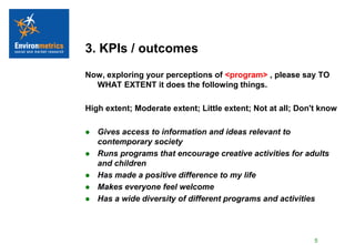 3. KPIs / outcomes
Now, exploring your perceptions of <program> , please say TO
  WHAT EXTENT it does the following things.

High extent; Moderate extent; Little extent; Not at all; Don't know

   Gives access to information and ideas relevant to
    contemporary society
   Runs programs that encourage creative activities for adults
    and children
   Has made a positive difference to my life
   Makes everyone feel welcome
   Has a wide diversity of different programs and activities




                                                             5
 