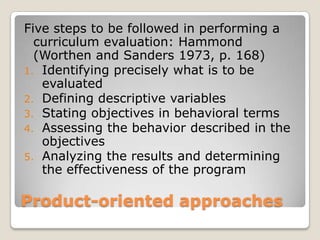 Product-oriented approaches
Five steps to be followed in performing a
curriculum evaluation: Hammond
(Worthen and Sanders 1973, p. 168)
1. Identifying precisely what is to be
evaluated
2. Defining descriptive variables
3. Stating objectives in behavioral terms
4. Assessing the behavior described in the
objectives
5. Analyzing the results and determining
the effectiveness of the program
 