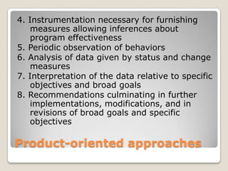 Product-oriented approaches
4. Instrumentation necessary for furnishing
measures allowing inferences about
program effectiveness
5. Periodic observation of behaviors
6. Analysis of data given by status and change
measures
7. Interpretation of the data relative to specific
objectives and broad goals
8. Recommendations culminating in further
implementations, modifications, and in
revisions of broad goals and specific
objectives
 