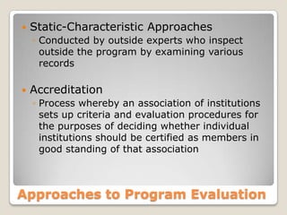 Approaches to Program Evaluation
 Static-Characteristic Approaches
◦ Conducted by outside experts who inspect
outside the program by examining various
records
 Accreditation
◦ Process whereby an association of institutions
sets up criteria and evaluation procedures for
the purposes of deciding whether individual
institutions should be certified as members in
good standing of that association
 