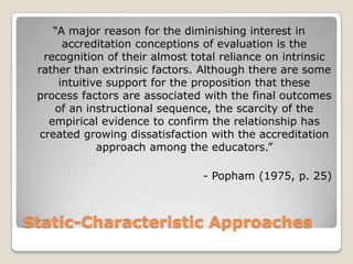 Static-Characteristic Approaches
“A major reason for the diminishing interest in
accreditation conceptions of evaluation is the
recognition of their almost total reliance on intrinsic
rather than extrinsic factors. Although there are some
intuitive support for the proposition that these
process factors are associated with the final outcomes
of an instructional sequence, the scarcity of the
empirical evidence to confirm the relationship has
created growing dissatisfaction with the accreditation
approach among the educators.”
- Popham (1975, p. 25)
 