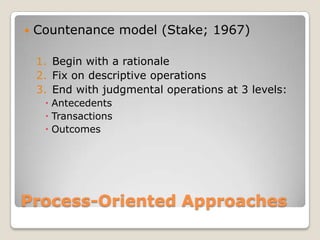 Process-Oriented Approaches
 Countenance model (Stake; 1967)
1. Begin with a rationale
2. Fix on descriptive operations
3. End with judgmental operations at 3 levels:
 Antecedents
 Transactions
 Outcomes
 