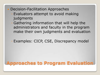 Approaches to Program Evaluation
 Decision-Facilitation Approaches
◦ Evaluators attempt to avoid making
judgments
◦ Gathering information that will help the
administrators and faculty in the program
make their own judgments and evaluation
◦ Examples: CICP, CSE, Discrepancy model
 