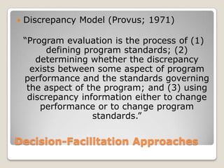 Decision-Facilitation Approaches
 Discrepancy Model (Provus; 1971)
“Program evaluation is the process of (1)
defining program standards; (2)
determining whether the discrepancy
exists between some aspect of program
performance and the standards governing
the aspect of the program; and (3) using
discrepancy information either to change
performance or to change program
standards.”
 