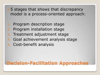 Decision-Facilitation Approaches
 5 stages that shows that discrepancy
model is a process-oriented approach:
1. Program description stage
2. Program installation stage
3. Treatment adjustment stage
4. Goal achievement analysis stage
5. Cost-benefit analysis
 