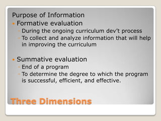 Three Dimensions
Purpose of Information
 Formative evaluation
◦ During the ongoing curriculum dev’t process
◦ To collect and analyze information that will help
in improving the curriculum
 Summative evaluation
◦ End of a program
◦ To determine the degree to which the program
is successful, efficient, and effective.
 