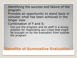Benefits of Summative Evaluation
 Identifying the success and failure of the
program
 Provides an opportunity to stand back or
consider what has been achieved in the
longer view
 Combination of F and S:
◦ Can put the program and its staff in a strong
position for responding any crises that might
be brought on by the evaluation from outside
the program
 