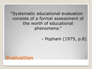 Evaluation
“Systematic educational evaluation
consists of a formal assessment of
the worth of educational
phenomena.”
- Popham (1975, p.8)
 