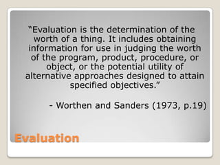 Evaluation
“Evaluation is the determination of the
worth of a thing. It includes obtaining
information for use in judging the worth
of the program, product, procedure, or
object, or the potential utility of
alternative approaches designed to attain
specified objectives.”
- Worthen and Sanders (1973, p.19)
 