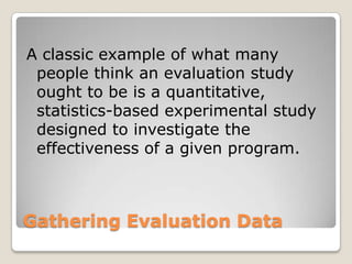 Gathering Evaluation Data
A classic example of what many
people think an evaluation study
ought to be is a quantitative,
statistics-based experimental study
designed to investigate the
effectiveness of a given program.
 