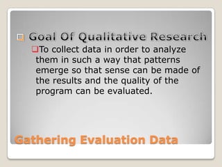 Gathering Evaluation Data
To collect data in order to analyze
them in such a way that patterns
emerge so that sense can be made of
the results and the quality of the
program can be evaluated.
 