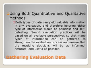 Gathering Evaluation Data
Using Both Quantitative and Qualitative
Methods
Both types of data can yield valuable information
in any evaluation, and therefore ignoring either
type of information would be pointless and self-
defeating. Sound evaluation practices will be
based on all available perspectives so that many
types of information can be gathered to
strengthen the evaluation process and ensure that
the resulting decisions will be as informed,
accurate, and useful as possible.
 