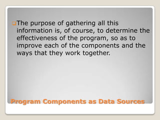 Program Components as Data Sources
The purpose of gathering all this
information is, of course, to determine the
effectiveness of the program, so as to
improve each of the components and the
ways that they work together.
 
